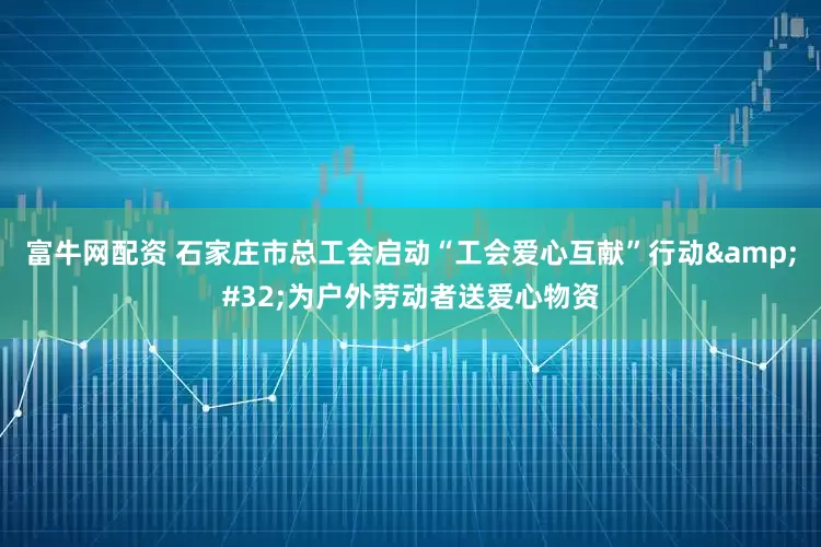 富牛网配资 石家庄市总工会启动“工会爱心互献”行动&#32;为户外劳动者送爱心物资