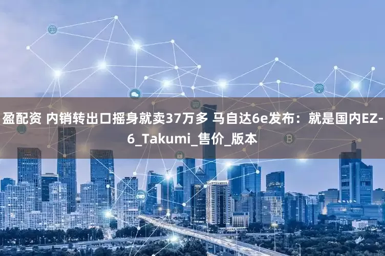 盈配资 内销转出口摇身就卖37万多 马自达6e发布：就是国内EZ-6_Takumi_售价_版本