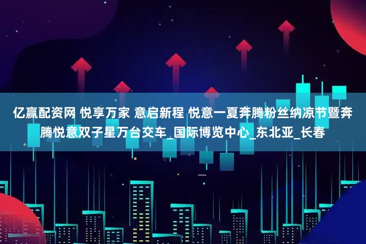 亿赢配资网 悦享万家 意启新程 悦意一夏奔腾粉丝纳凉节暨奔腾悦意双子星万台交车_国际博览中心_东北亚_长春