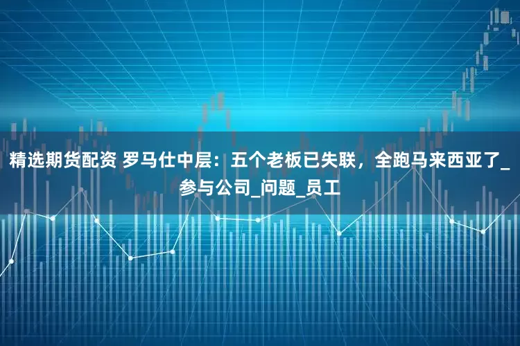 精选期货配资 罗马仕中层：五个老板已失联，全跑马来西亚了_参与公司_问题_员工