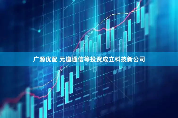 广源优配 元道通信等投资成立科技新公司