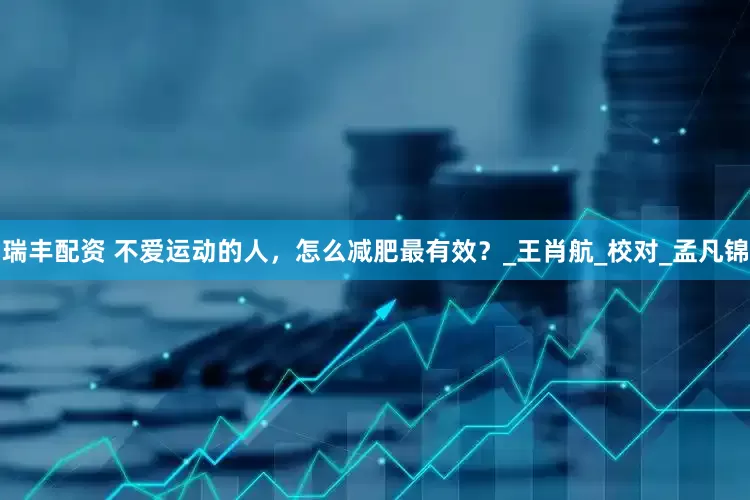 瑞丰配资 不爱运动的人，怎么减肥最有效？_王肖航_校对_孟凡锦