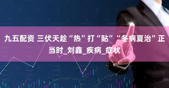 九五配资 三伏天趁“热”打“贴”“冬病夏治”正当时_刘鑫_疾病_症状