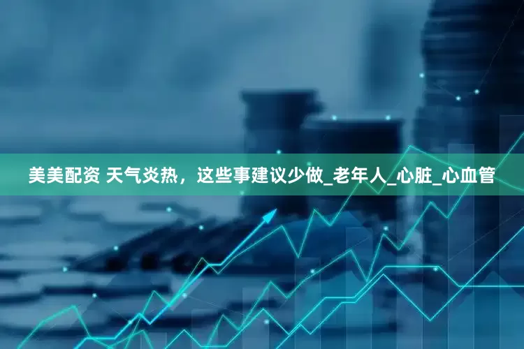 美美配资 天气炎热，这些事建议少做_老年人_心脏_心血管