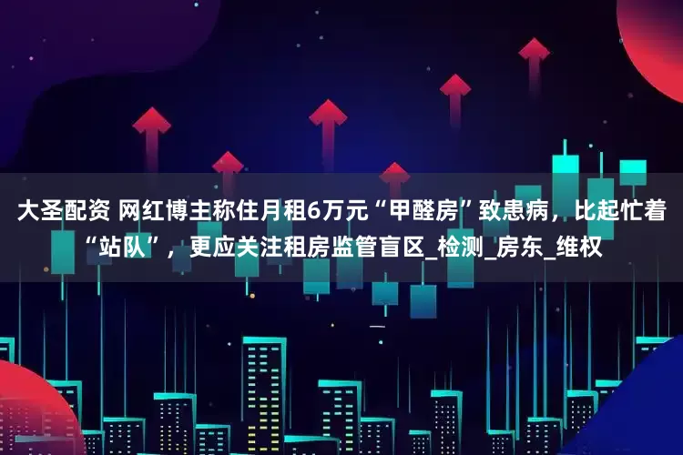 大圣配资 网红博主称住月租6万元“甲醛房”致患病，比起忙着“站队”，更应关注租房监管盲区_检测_房东_维权