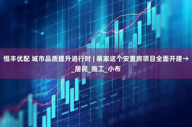 恒丰优配 城市品质提升进行时 | 蔡家这个安置房项目全面开建→_居民_施工_小布