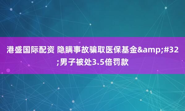 港盛国际配资 隐瞒事故骗取医保基金&#32;男子被处3.5倍罚款