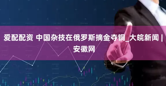 爱配配资 中国杂技在俄罗斯摘金夺铜_大皖新闻 | 安徽网
