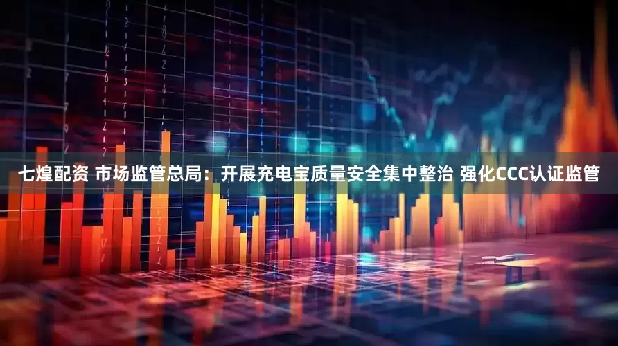 七煌配资 市场监管总局：开展充电宝质量安全集中整治 强化CCC认证监管