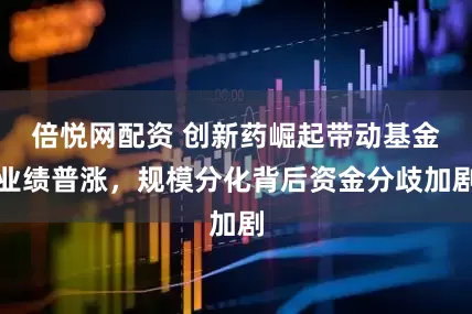 倍悦网配资 创新药崛起带动基金业绩普涨，规模分化背后资金分歧加剧