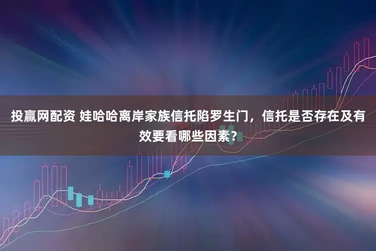 投赢网配资 娃哈哈离岸家族信托陷罗生门，信托是否存在及有效要看哪些因素？