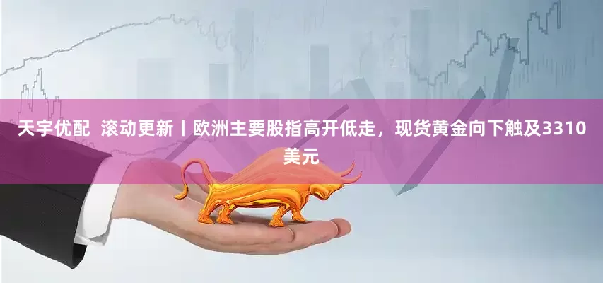 天宇优配  滚动更新丨欧洲主要股指高开低走，现货黄金向下触及3310美元