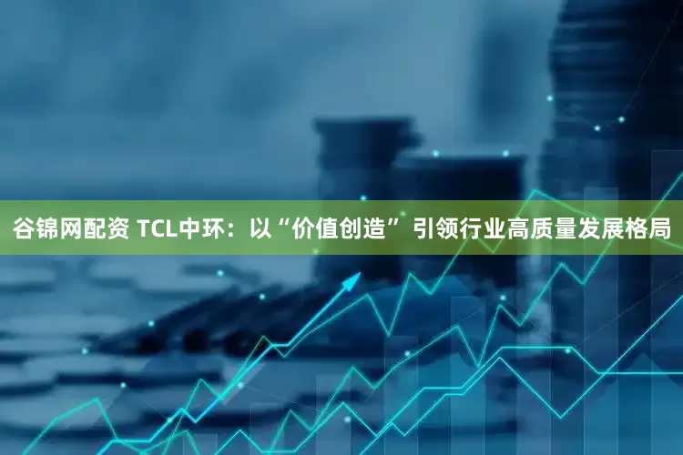谷锦网配资 TCL中环:以“价值创造” 引领行业高质量发展格局