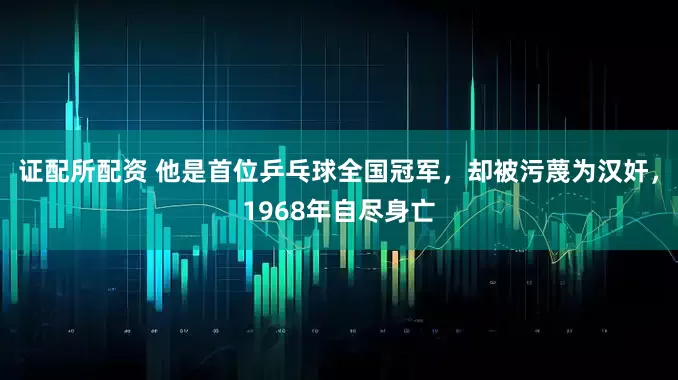 证配所配资 他是首位乒乓球全国冠军,却被污蔑为汉奸,1968年自尽身亡