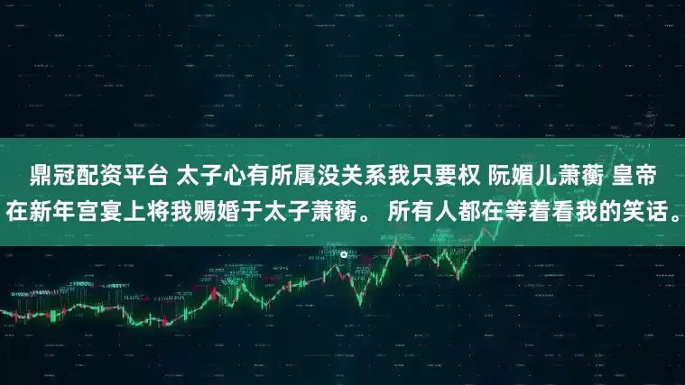 鼎冠配资平台 太子心有所属没关系我只要权 阮媚儿萧蘅 皇帝在新年宫宴上将我赐婚于太子萧蘅。 所有人都在等着看我的笑话。