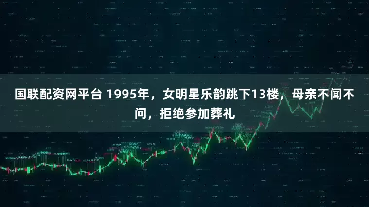 国联配资网平台 1995年,女明星乐韵跳下13楼,母亲不闻不问,拒绝参加葬礼