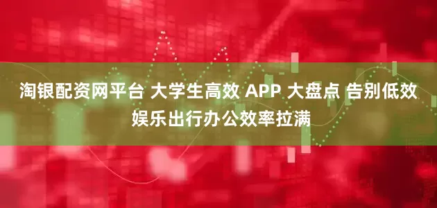 淘银配资网平台 大学生高效 APP 大盘点 告别低效 娱乐出行办公效率拉满