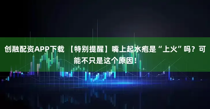 创融配资APP下载 【特别提醒】嘴上起水疱是“上火”吗？可能不只是这个原因！