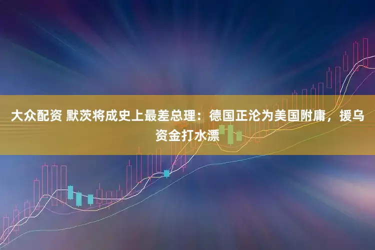 大众配资 默茨将成史上最差总理：德国正沦为美国附庸，援乌资金打水漂