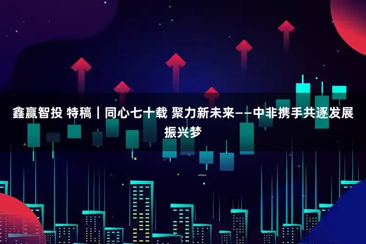 鑫赢智投 特稿｜同心七十载 聚力新未来——中非携手共逐发展振兴梦