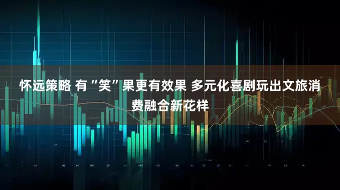 怀远策略 有“笑”果更有效果 多元化喜剧玩出文旅消费融合新花样